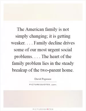 The American family is not simply changing; it is getting weaker. . . . Family decline drives some of our most urgent social problems. . . . The heart of the family problem lies in the steady breakup of the two-parent home Picture Quote #1