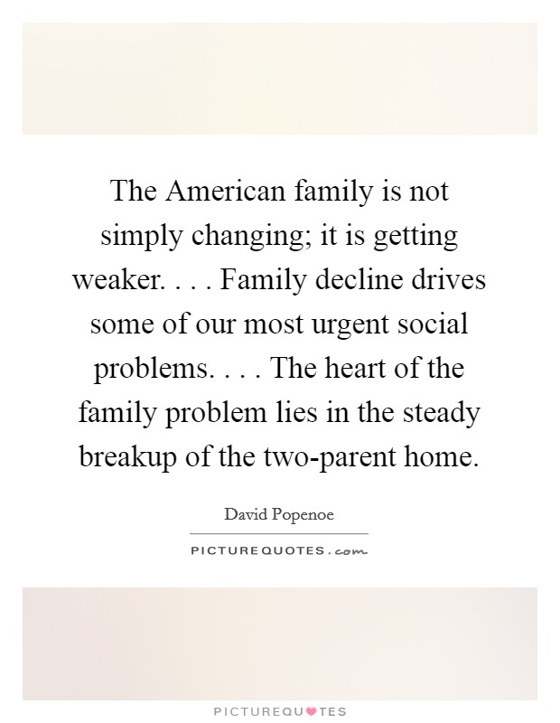 The American family is not simply changing; it is getting weaker. . . . Family decline drives some of our most urgent social problems. . . . The heart of the family problem lies in the steady breakup of the two-parent home. Picture Quote #1
