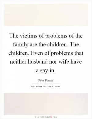 The victims of problems of the family are the children. The children. Even of problems that neither husband nor wife have a say in Picture Quote #1