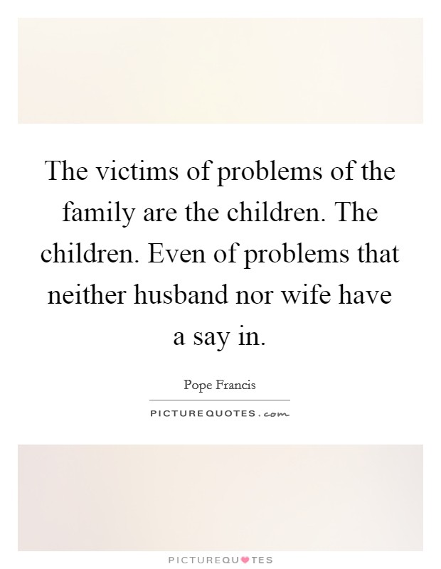 The victims of problems of the family are the children. The children. Even of problems that neither husband nor wife have a say in. Picture Quote #1