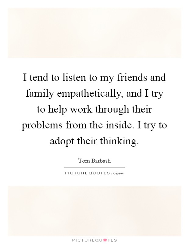 I tend to listen to my friends and family empathetically, and I try to help work through their problems from the inside. I try to adopt their thinking. Picture Quote #1