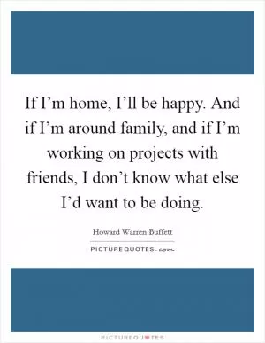 If I’m home, I’ll be happy. And if I’m around family, and if I’m working on projects with friends, I don’t know what else I’d want to be doing Picture Quote #1