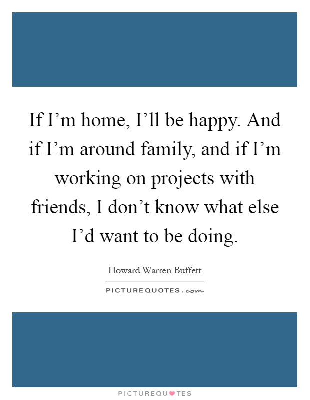 If I'm home, I'll be happy. And if I'm around family, and if I'm working on projects with friends, I don't know what else I'd want to be doing. Picture Quote #1