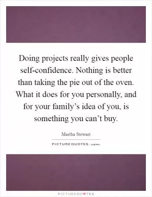 Doing projects really gives people self-confidence. Nothing is better than taking the pie out of the oven. What it does for you personally, and for your family’s idea of you, is something you can’t buy Picture Quote #1