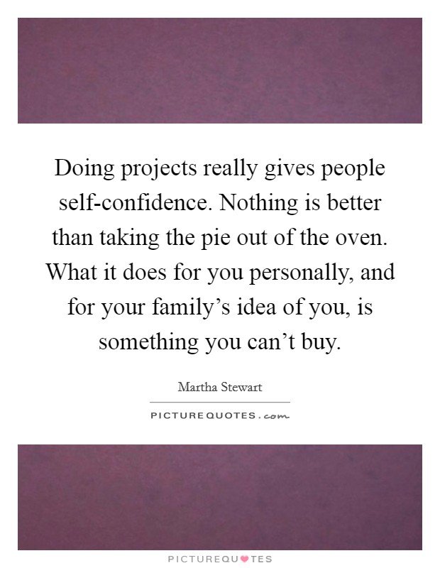 Doing projects really gives people self-confidence. Nothing is better than taking the pie out of the oven. What it does for you personally, and for your family's idea of you, is something you can't buy. Picture Quote #1