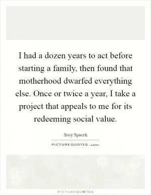 I had a dozen years to act before starting a family, then found that motherhood dwarfed everything else. Once or twice a year, I take a project that appeals to me for its redeeming social value Picture Quote #1