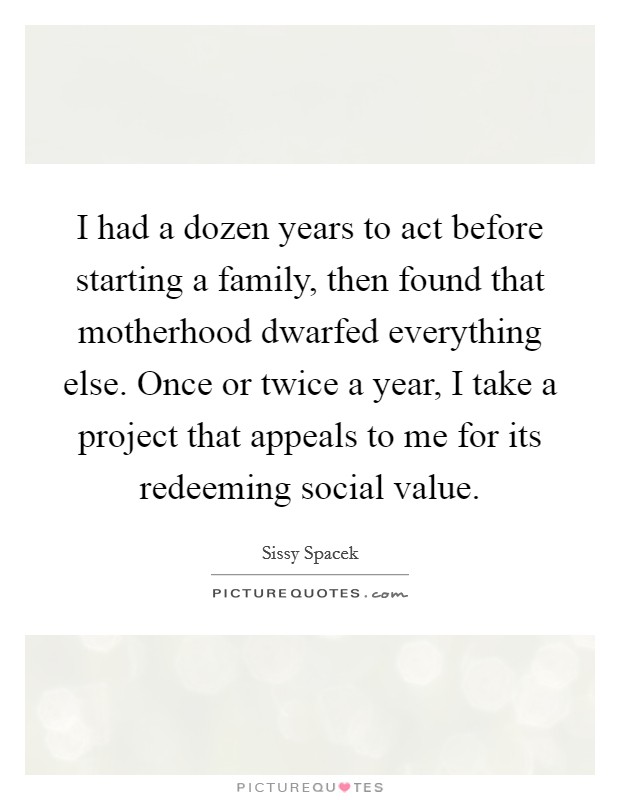 I had a dozen years to act before starting a family, then found that motherhood dwarfed everything else. Once or twice a year, I take a project that appeals to me for its redeeming social value. Picture Quote #1