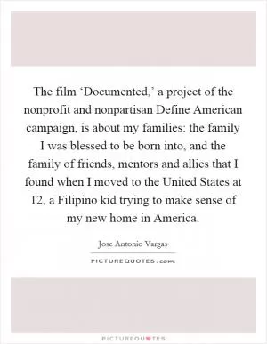The film ‘Documented,’ a project of the nonprofit and nonpartisan Define American campaign, is about my families: the family I was blessed to be born into, and the family of friends, mentors and allies that I found when I moved to the United States at 12, a Filipino kid trying to make sense of my new home in America Picture Quote #1