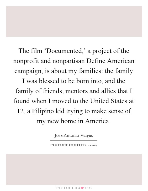 The film ‘Documented,' a project of the nonprofit and nonpartisan Define American campaign, is about my families: the family I was blessed to be born into, and the family of friends, mentors and allies that I found when I moved to the United States at 12, a Filipino kid trying to make sense of my new home in America. Picture Quote #1