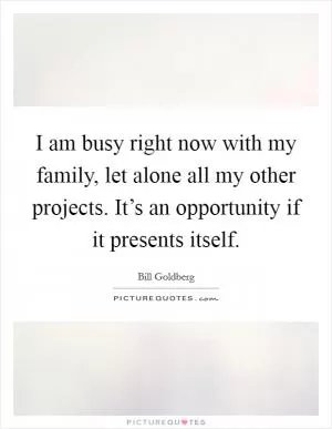 I am busy right now with my family, let alone all my other projects. It’s an opportunity if it presents itself Picture Quote #1