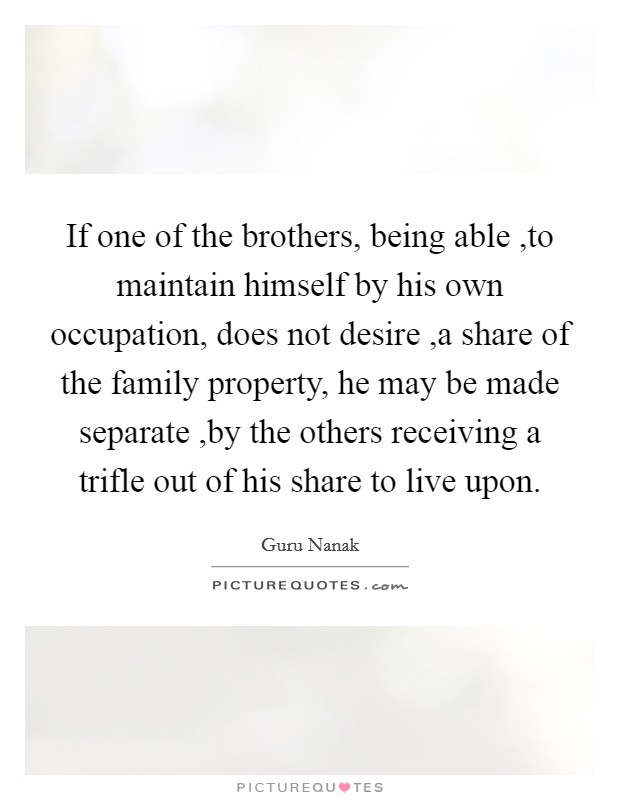 If one of the brothers, being able ,to maintain himself by his own occupation, does not desire ,a share of the family property, he may be made separate ,by the others receiving a trifle out of his share to live upon. Picture Quote #1