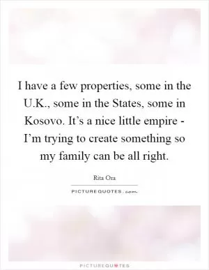 I have a few properties, some in the U.K., some in the States, some in Kosovo. It’s a nice little empire - I’m trying to create something so my family can be all right Picture Quote #1