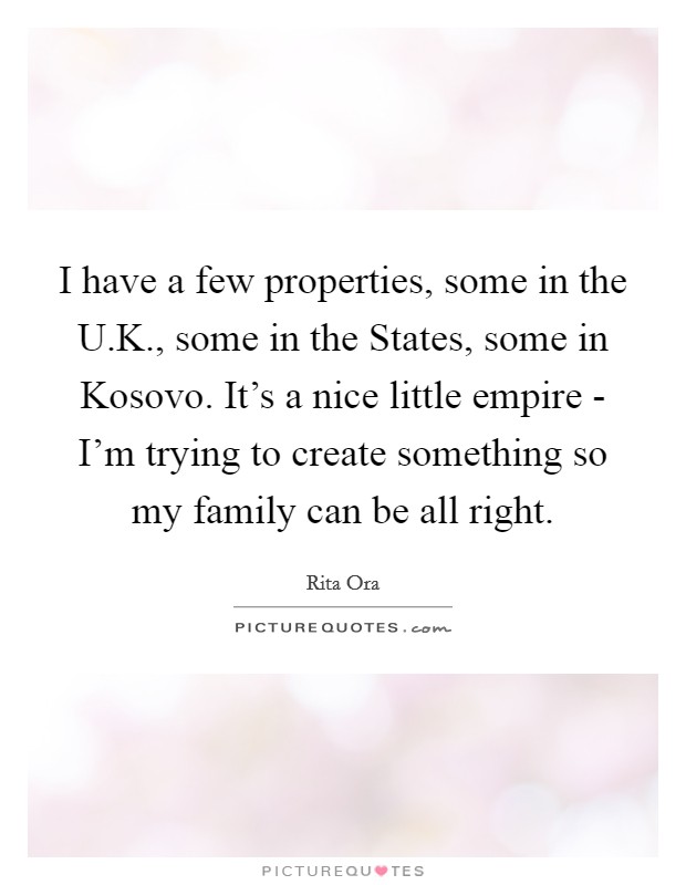 I have a few properties, some in the U.K., some in the States, some in Kosovo. It's a nice little empire - I'm trying to create something so my family can be all right. Picture Quote #1