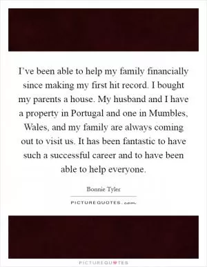 I’ve been able to help my family financially since making my first hit record. I bought my parents a house. My husband and I have a property in Portugal and one in Mumbles, Wales, and my family are always coming out to visit us. It has been fantastic to have such a successful career and to have been able to help everyone Picture Quote #1