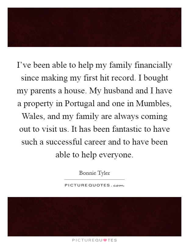 I've been able to help my family financially since making my first hit record. I bought my parents a house. My husband and I have a property in Portugal and one in Mumbles, Wales, and my family are always coming out to visit us. It has been fantastic to have such a successful career and to have been able to help everyone. Picture Quote #1