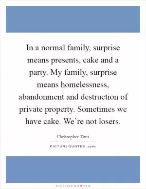 In a normal family, surprise means presents, cake and a party. My family, surprise means homelessness, abandonment and destruction of private property. Sometimes we have cake. We’re not losers Picture Quote #1