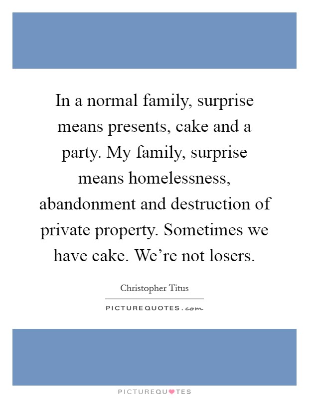 In a normal family, surprise means presents, cake and a party. My family, surprise means homelessness, abandonment and destruction of private property. Sometimes we have cake. We're not losers. Picture Quote #1