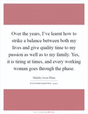 Over the years, I’ve learnt how to strike a balance between both my lives and give quality time to my passion as well as to my family. Yes, it is tiring at times, and every working woman goes through the phase Picture Quote #1