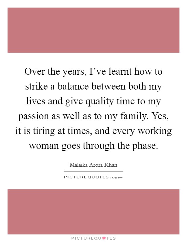 Over the years, I've learnt how to strike a balance between both my lives and give quality time to my passion as well as to my family. Yes, it is tiring at times, and every working woman goes through the phase. Picture Quote #1