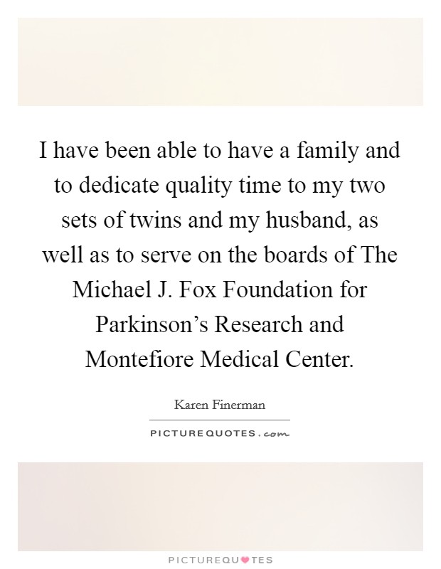 I have been able to have a family and to dedicate quality time to my two sets of twins and my husband, as well as to serve on the boards of The Michael J. Fox Foundation for Parkinson's Research and Montefiore Medical Center. Picture Quote #1
