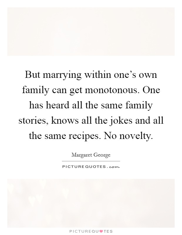 But marrying within one's own family can get monotonous. One has heard all the same family stories, knows all the jokes and all the same recipes. No novelty. Picture Quote #1