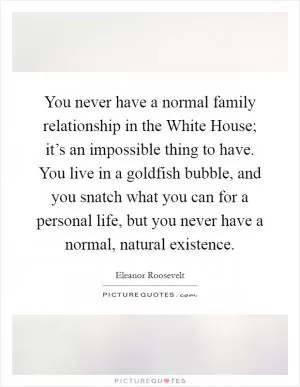You never have a normal family relationship in the White House; it’s an impossible thing to have. You live in a goldfish bubble, and you snatch what you can for a personal life, but you never have a normal, natural existence Picture Quote #1