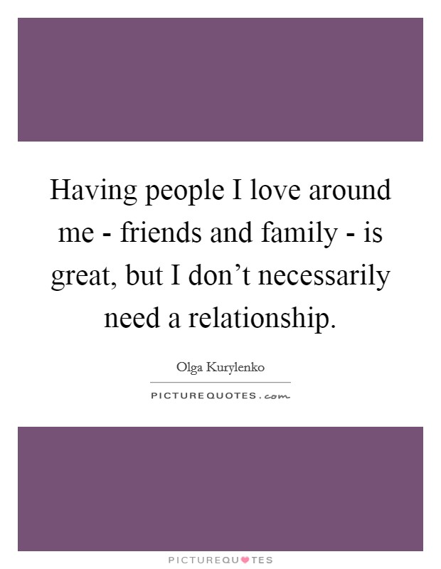 Having people I love around me - friends and family - is great, but I don't necessarily need a relationship. Picture Quote #1