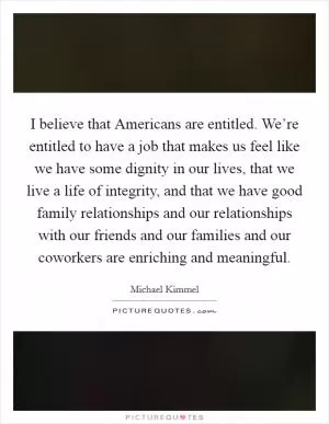 I believe that Americans are entitled. We’re entitled to have a job that makes us feel like we have some dignity in our lives, that we live a life of integrity, and that we have good family relationships and our relationships with our friends and our families and our coworkers are enriching and meaningful Picture Quote #1