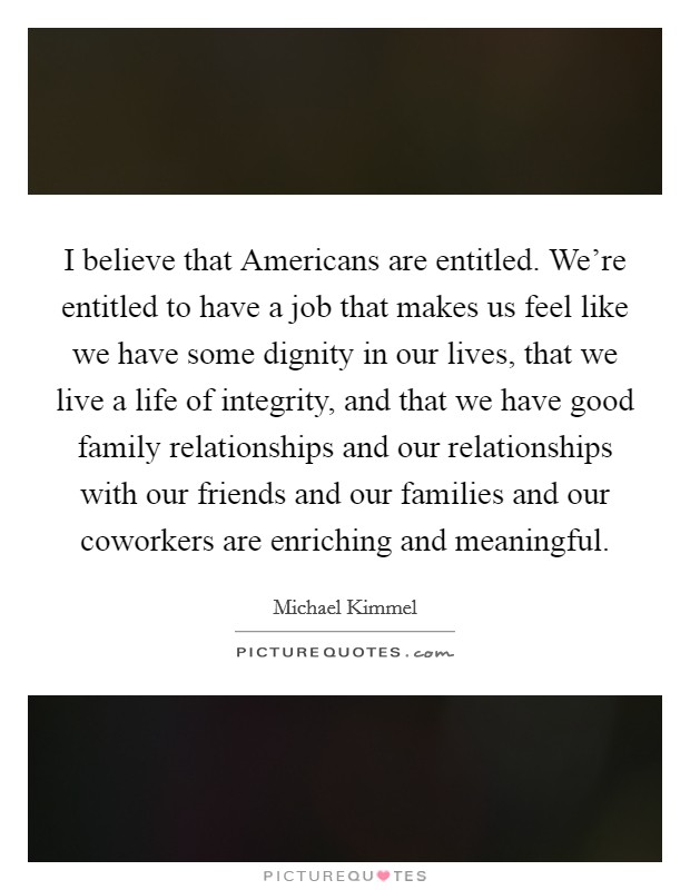 I believe that Americans are entitled. We're entitled to have a job that makes us feel like we have some dignity in our lives, that we live a life of integrity, and that we have good family relationships and our relationships with our friends and our families and our coworkers are enriching and meaningful. Picture Quote #1