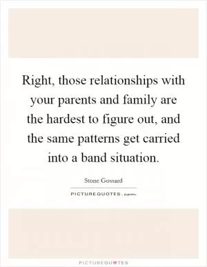 Right, those relationships with your parents and family are the hardest to figure out, and the same patterns get carried into a band situation Picture Quote #1