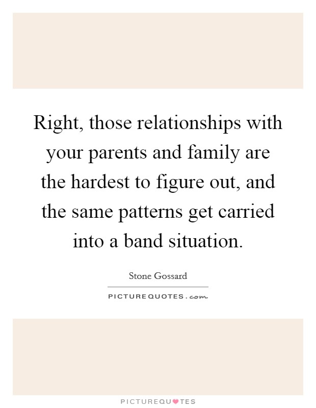 Right, those relationships with your parents and family are the hardest to figure out, and the same patterns get carried into a band situation. Picture Quote #1