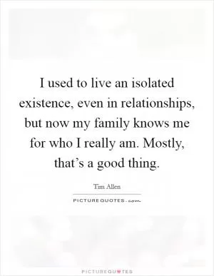I used to live an isolated existence, even in relationships, but now my family knows me for who I really am. Mostly, that’s a good thing Picture Quote #1