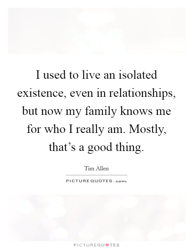 I used to live an isolated existence, even in relationships, but now my family knows me for who I really am. Mostly, that's a good thing. Picture Quote #1