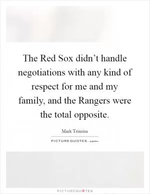 The Red Sox didn’t handle negotiations with any kind of respect for me and my family, and the Rangers were the total opposite Picture Quote #1