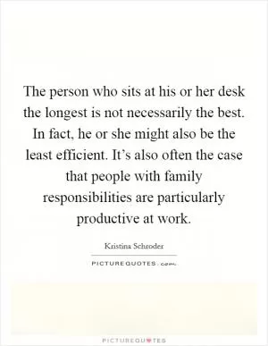The person who sits at his or her desk the longest is not necessarily the best. In fact, he or she might also be the least efficient. It’s also often the case that people with family responsibilities are particularly productive at work Picture Quote #1