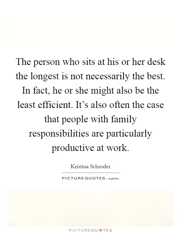 The person who sits at his or her desk the longest is not necessarily the best. In fact, he or she might also be the least efficient. It's also often the case that people with family responsibilities are particularly productive at work. Picture Quote #1