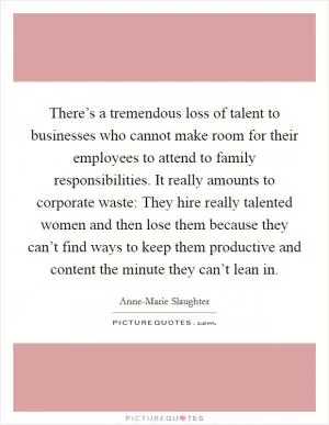 There’s a tremendous loss of talent to businesses who cannot make room for their employees to attend to family responsibilities. It really amounts to corporate waste: They hire really talented women and then lose them because they can’t find ways to keep them productive and content the minute they can’t lean in Picture Quote #1