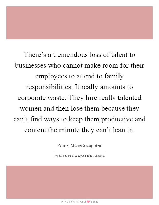 There's a tremendous loss of talent to businesses who cannot make room for their employees to attend to family responsibilities. It really amounts to corporate waste: They hire really talented women and then lose them because they can't find ways to keep them productive and content the minute they can't lean in. Picture Quote #1
