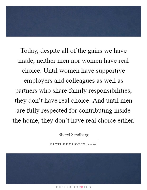 Today, despite all of the gains we have made, neither men nor women have real choice. Until women have supportive employers and colleagues as well as partners who share family responsibilities, they don't have real choice. And until men are fully respected for contributing inside the home, they don't have real choice either. Picture Quote #1