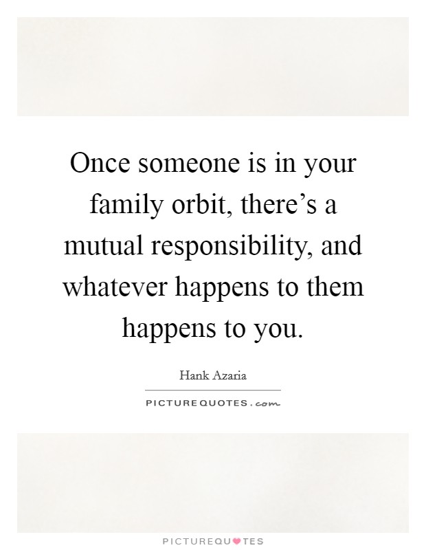 Once someone is in your family orbit, there's a mutual responsibility, and whatever happens to them happens to you. Picture Quote #1
