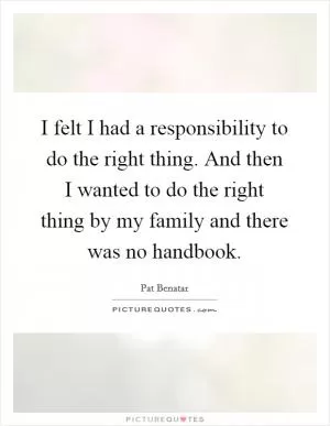 I felt I had a responsibility to do the right thing. And then I wanted to do the right thing by my family and there was no handbook Picture Quote #1