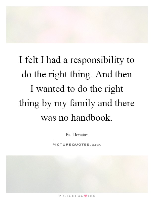 I felt I had a responsibility to do the right thing. And then I wanted to do the right thing by my family and there was no handbook. Picture Quote #1