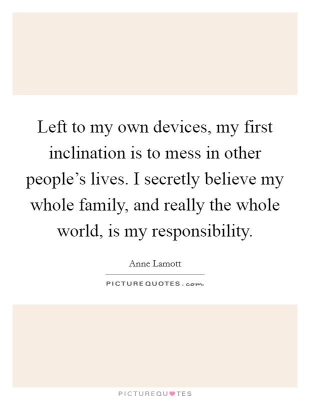 Left to my own devices, my first inclination is to mess in other people's lives. I secretly believe my whole family, and really the whole world, is my responsibility. Picture Quote #1