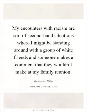 My encounters with racism are sort of second-hand situations where I might be standing around with a group of white friends and someone makes a comment that they wouldn’t make at my family reunion Picture Quote #1