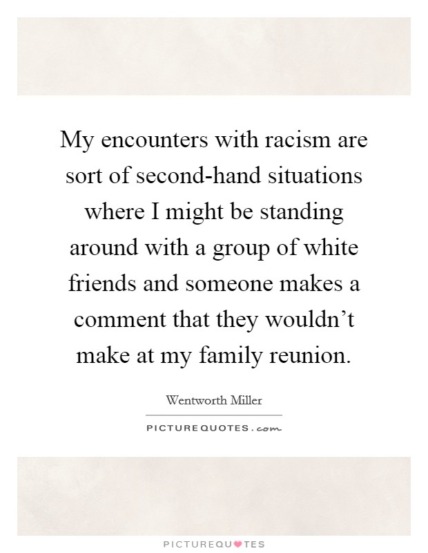 My encounters with racism are sort of second-hand situations where I might be standing around with a group of white friends and someone makes a comment that they wouldn't make at my family reunion. Picture Quote #1