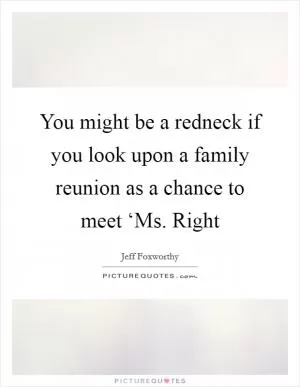 You might be a redneck if you look upon a family reunion as a chance to meet ‘Ms. Right Picture Quote #1
