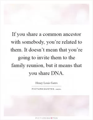 If you share a common ancestor with somebody, you’re related to them. It doesn’t mean that you’re going to invite them to the family reunion, but it means that you share DNA Picture Quote #1
