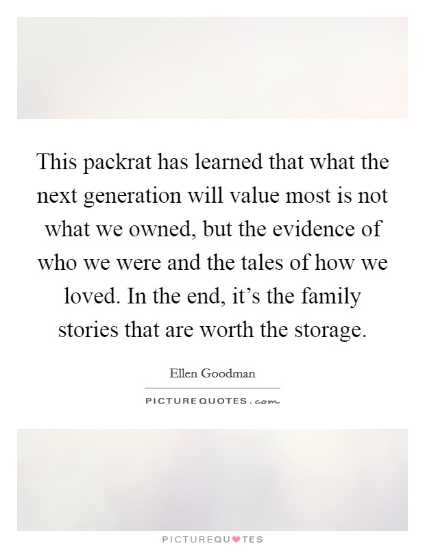 This packrat has learned that what the next generation will value most is not what we owned, but the evidence of who we were and the tales of how we loved. In the end, it's the family stories that are worth the storage. Picture Quote #1