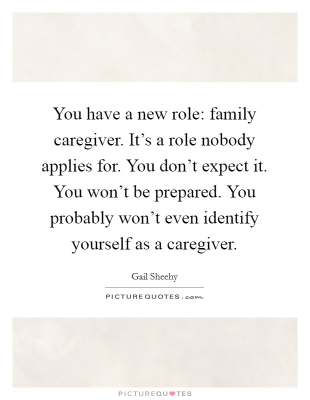 You have a new role: family caregiver. It's a role nobody applies for. You don't expect it. You won't be prepared. You probably won't even identify yourself as a caregiver. Picture Quote #1