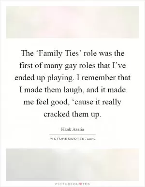 The ‘Family Ties’ role was the first of many gay roles that I’ve ended up playing. I remember that I made them laugh, and it made me feel good, ‘cause it really cracked them up Picture Quote #1